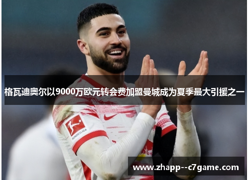 格瓦迪奥尔以9000万欧元转会费加盟曼城成为夏季最大引援之一